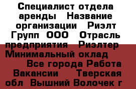 Специалист отдела аренды › Название организации ­ Риэлт-Групп, ООО › Отрасль предприятия ­ Риэлтер › Минимальный оклад ­ 50 000 - Все города Работа » Вакансии   . Тверская обл.,Вышний Волочек г.